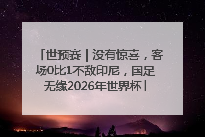 世预赛｜没有惊喜，客场0比1不敌印尼，国足无缘2026年世界杯