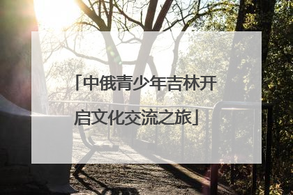 中俄青少年吉林开启文化交流之旅