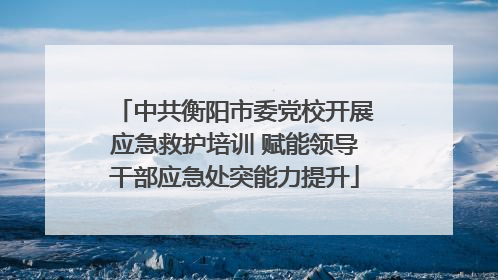 中共衡阳市委党校开展应急救护培训 赋能领导干部应急处突能力提升