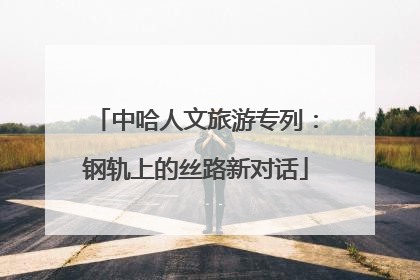 中哈人文旅游专列：钢轨上的丝路新对话