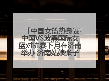 中国女篮热身赛·中国VS波黑国际女篮对抗赛下月在济南举办 济南姑娘张子宇有望在家门口迎来国家队首秀