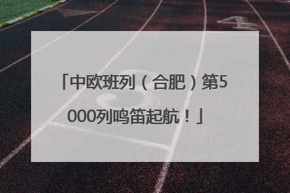 中欧班列（合肥）第5000列鸣笛起航！