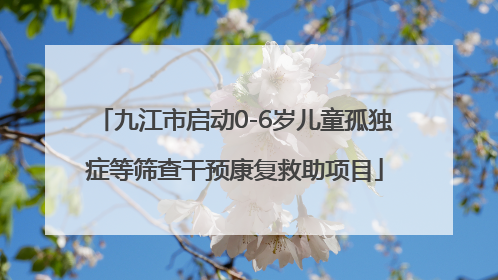 九江市启动0-6岁儿童孤独症等筛查干预康复救助项目