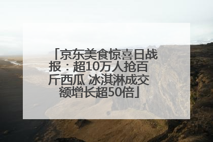 京东美食惊喜日战报：超10万人抢百斤西瓜 冰淇淋成交额增长超50倍
