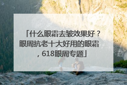 什么眼霜去皱效果好？眼周抗老十大好用的眼霜，618眼周专题