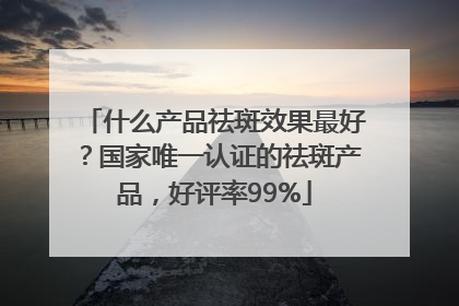 什么产品祛斑效果最好？国家唯一认证的祛斑产品，好评率99%