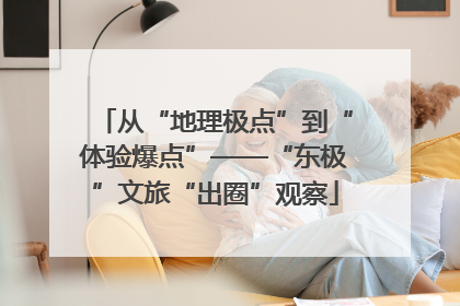 从“地理极点”到“体验爆点”——“东极”文旅“出圈”观察
