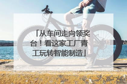 从车间走向领奖台！看这家工厂青工玩转智能制造