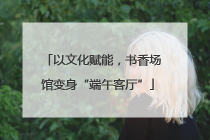 以文化赋能，书香场馆变身“端午客厅”