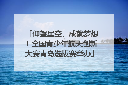 仰望星空、成就梦想！全国青少年航天创新大赛青岛选拔赛举办