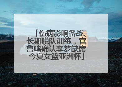 伤病影响备战、长期脱队训练，宫鲁鸣确认李梦缺席今夏女篮亚洲杯
