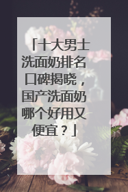 十大男士洗面奶排名口碑揭晓，国产洗面奶哪个好用又便宜？