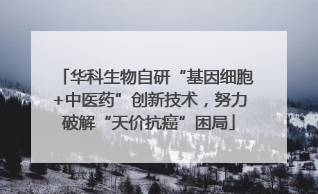 华科生物自研“基因细胞+中医药”创新技术，努力破解“天价抗癌”困局