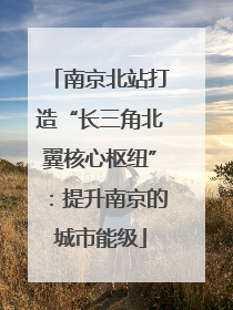 南京北站打造“长三角北翼核心枢纽”：提升南京的城市能级