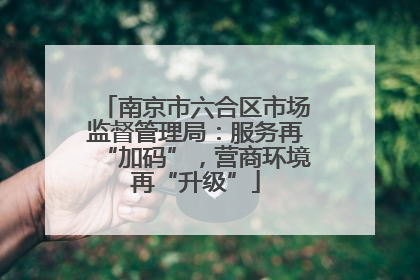 南京市六合区市场监督管理局：服务再“加码”，营商环境再“升级”