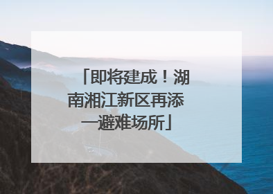 即将建成！湖南湘江新区再添一避难场所