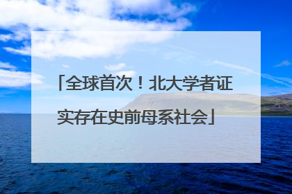 全球首次！北大学者证实存在史前母系社会