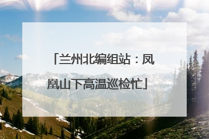 兰州北编组站：凤凰山下高温巡检忙