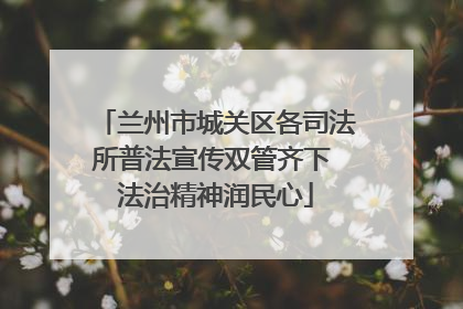 兰州市城关区各司法所普法宣传双管齐下 法治精神润民心