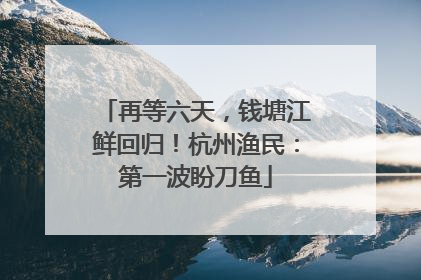 再等六天，钱塘江鲜回归！杭州渔民：第一波盼刀鱼
