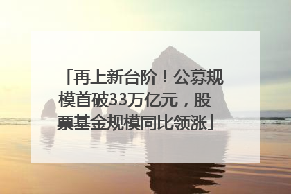 再上新台阶！公募规模首破33万亿元，股票基金规模同比领涨