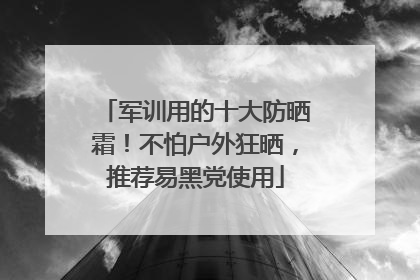 军训用的十大防晒霜！不怕户外狂晒，推荐易黑党使用