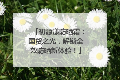 初源漾防晒霜：国货之光，解锁全效防晒新体验！