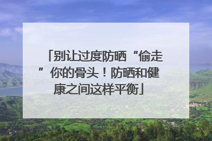 别让过度防晒“偷走”你的骨头！防晒和健康之间这样平衡