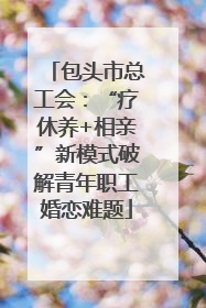 包头市总工会：“疗休养+相亲”新模式破解青年职工婚恋难题