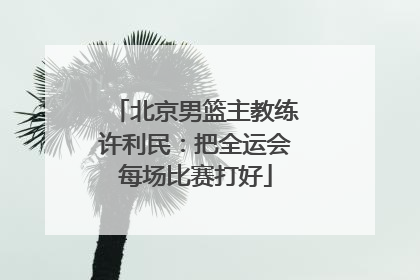 北京男篮主教练许利民：把全运会每场比赛打好