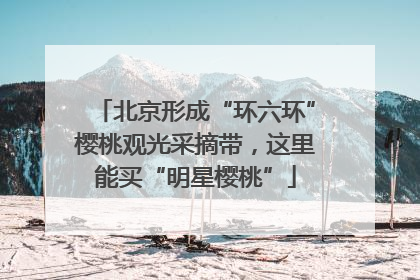 北京形成“环六环”樱桃观光采摘带，这里能买“明星樱桃”