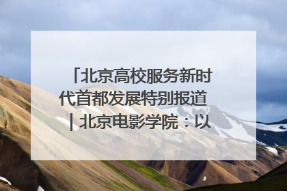 北京高校服务新时代首都发展特别报道｜北京电影学院：以光影为笔 绘就首都高质量发展新画卷