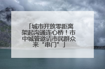 城市开放零距离 架起沟通连心桥！市中城管邀请市民群众来“串门”