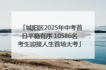 城阳区2025年中考首日平稳有序 10586名考生迎接人生首场大考