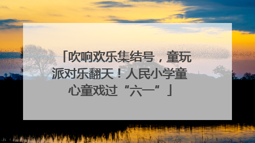 吹响欢乐集结号，童玩派对乐翻天！人民小学童心童戏过“六一”