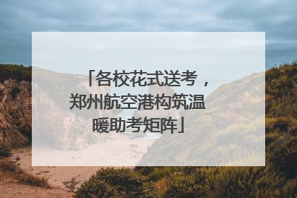 各校花式送考，郑州航空港构筑温暖助考矩阵