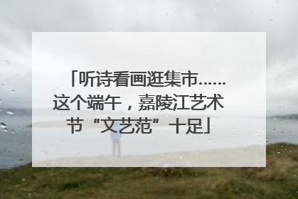 听诗看画逛集市……这个端午，嘉陵江艺术节“文艺范”十足