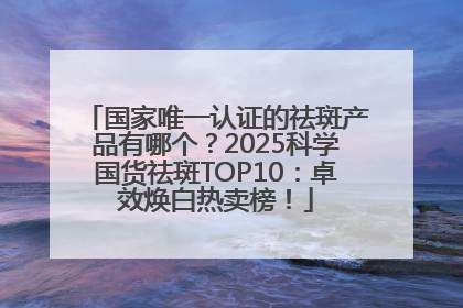 国家唯一认证的祛斑产品有哪个？2025科学国货祛斑TOP10：卓效焕白热卖榜！
