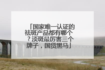 国家唯一认证的祛斑产品都有哪个？淡斑最厉害三个牌子，国货黑马
