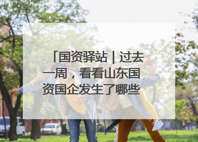 国资驿站｜过去一周，看看山东国资国企发生了哪些新鲜事儿