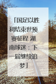 国足以胜利结束世预赛征程 湖南球迷：下一届继续追梦