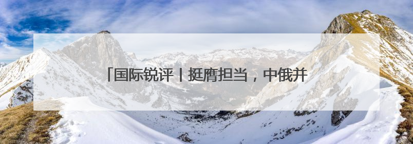 国际锐评丨挺膺担当，中俄并肩对世界负起“特殊责任”
