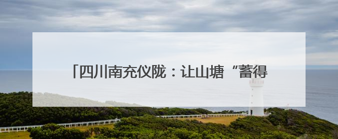 四川南充仪陇：让山塘“蓄得住水、灌得到田、上得了山”