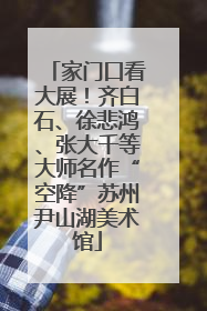 家门口看大展！齐白石、徐悲鸿、张大千等大师名作“空降”苏州尹山湖美术馆