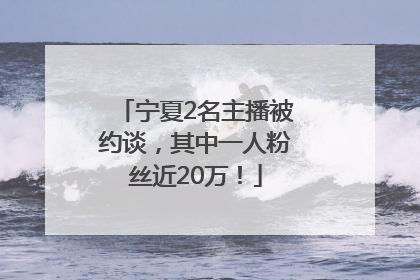 宁夏2名主播被约谈，其中一人粉丝近20万！