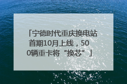宁德时代重庆换电站首期10月上线，500辆重卡将“换芯”