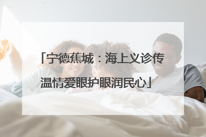 宁德蕉城：海上义诊传温情爱眼护眼润民心