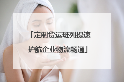 定制货运班列提速 护航企业物流畅通