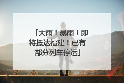 大雨！暴雨！即将抵达福建！已有部分列车停运