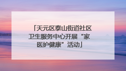 天元区泰山街道社区卫生服务中心开展“家医护健康”活动